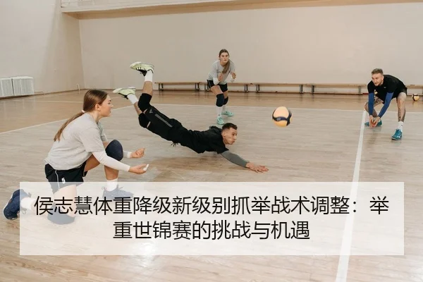侯志慧体重降级新级别抓举战术调整：举重世锦赛的挑战与机遇