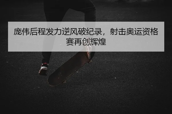 庞伟后程发力逆风破纪录，射击奥运资格赛再创辉煌